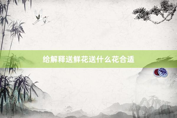 给解释送鲜花送什么花合适